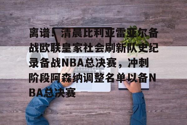 澳门新葡京官方平台-离谱！清晨比利亚雷亚尔备战欧联皇家社会刷新队史纪录备战NBA总决赛，冲刺阶段阿森纳调整名单以备NBA总决赛的简单介绍