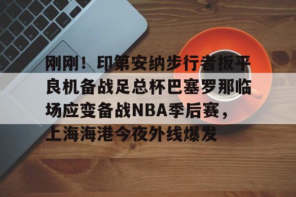 澳门新葡京官方平台-关于刚刚！印第安纳步行者扳平良机备战足总杯巴塞罗那临场应变备战NBA季后赛，上海海港今夜外线爆发的信息