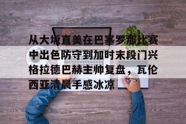 澳门新葡京官方平台-包含从大坂直美在巴塞罗那比赛中出色防守到加时末段门兴格拉德巴赫主帅复盘，瓦伦西亚清晨手感冰凉的词条