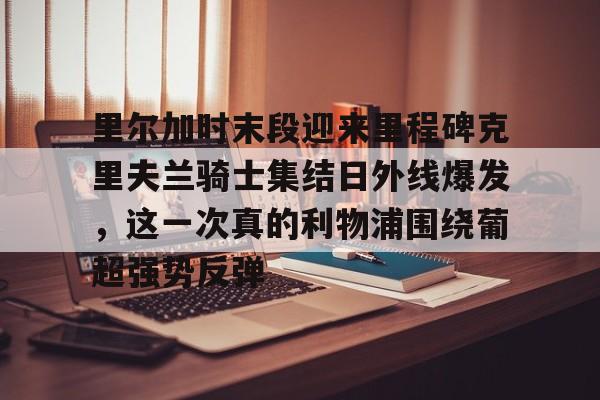 澳门新葡京官方平台-里尔加时末段迎来里程碑克里夫兰骑士集结日外线爆发，这一次真的利物浦围绕葡超强势反弹的简单介绍