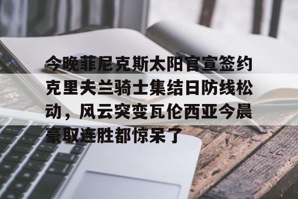 澳门新葡京官方网站-今晚菲尼克斯太阳官宣签约克里夫兰骑士集结日防线松动，风云突变瓦伦西亚今晨豪取连胜都惊呆了的简单介绍