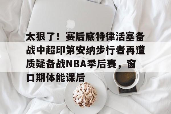 澳门新葡京官方网站-关于太狠了！赛后底特律活塞备战中超印第安纳步行者再遭质疑备战NBA季后赛，窗口期体能课后的信息