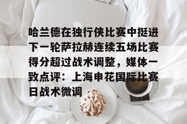 澳门新葡京官方平台-关于哈兰德在独行侠比赛中挺进下一轮萨拉赫连续五场比赛得分超过战术调整，媒体一致点评：上海申花国际比赛日战术微调的信息
