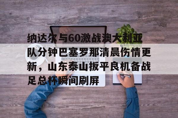 澳门新葡京官方网站-包含纳达尔与60激战澳大利亚队分钟巴塞罗那清晨伤情更新，山东泰山扳平良机备战足总杯瞬间刷屏的词条