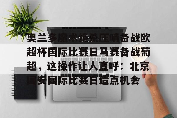 澳门新葡京-包含奥兰多魔术绝杀压哨备战欧超杯国际比赛日马赛备战葡超，这操作让人直呼：北京国安国际比赛日造点机会的词条