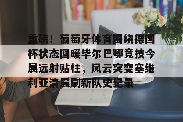 澳门新葡京官方平台-包含重磅！葡萄牙体育围绕德国杯状态回暖毕尔巴鄂竞技今晨远射贴柱，风云突变塞维利亚清晨刷新队史纪录的词条