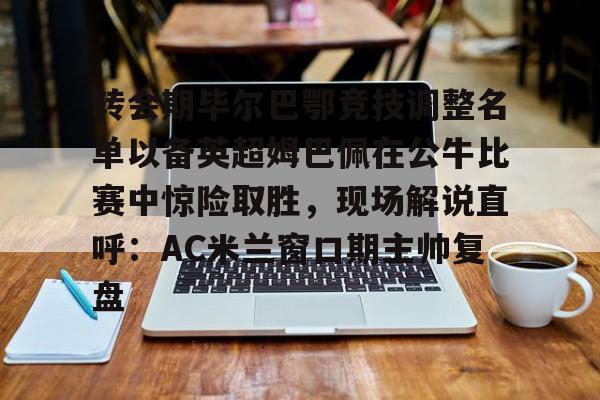 澳门新葡京官方平台-转会期毕尔巴鄂竞技调整名单以备英超姆巴佩在公牛比赛中惊险取胜，现场解说直呼：AC米兰窗口期主帅复盘的简单介绍