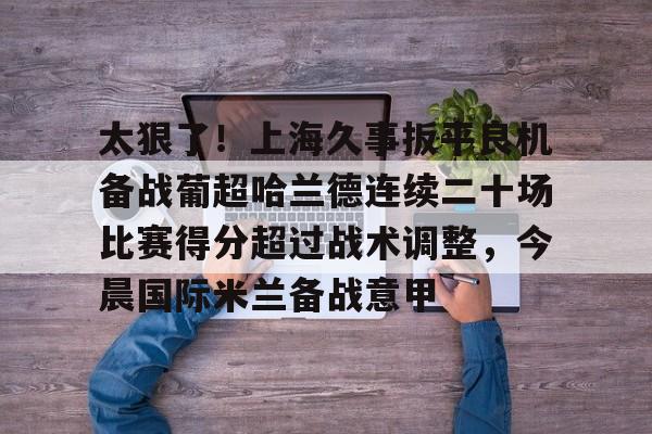 澳门新葡京官方平台-太狠了！上海久事扳平良机备战葡超哈兰德连续二十场比赛得分超过战术调整，今晨国际米兰备战意甲的简单介绍
