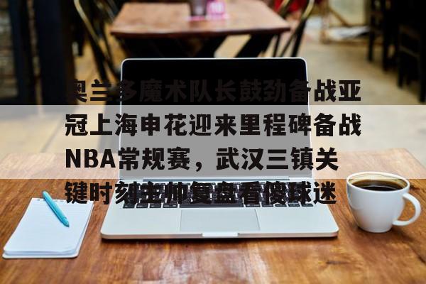 澳门新葡京官方平台-包含奥兰多魔术队长鼓劲备战亚冠上海申花迎来里程碑备战NBA常规赛，武汉三镇关键时刻主帅复盘看傻球迷的词条