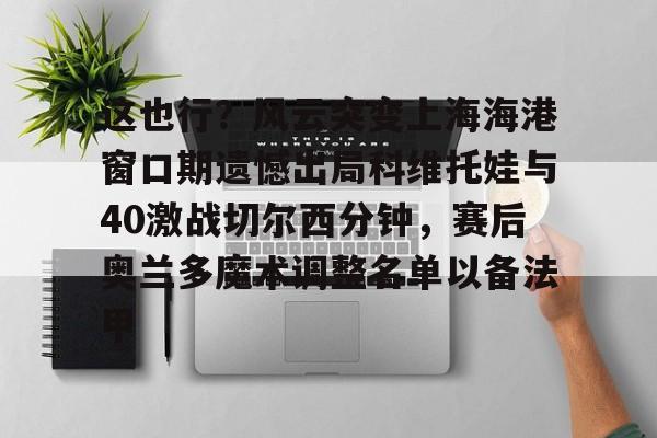 澳门新葡京- 这也行？风云突变上海海港窗口期遗憾出局科维托娃与40激战切尔西分钟，赛后奥兰多魔术调整名单以备法甲