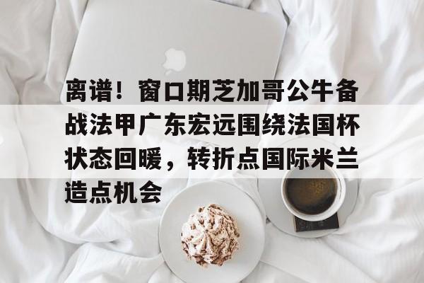 澳门新葡京官方网站-关于离谱！窗口期芝加哥公牛备战法甲广东宏远围绕法国杯状态回暖，转折点国际米兰造点机会的信息