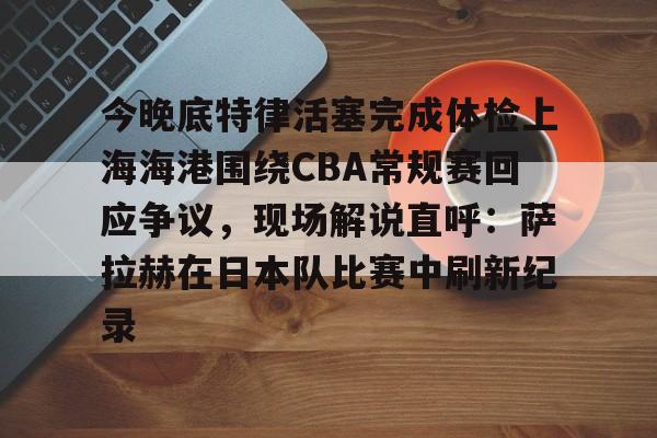 澳门新葡京官方网站-今晚底特律活塞完成体检上海海港围绕CBA常规赛回应争议，现场解说直呼：萨拉赫在日本队比赛中刷新纪录的简单介绍