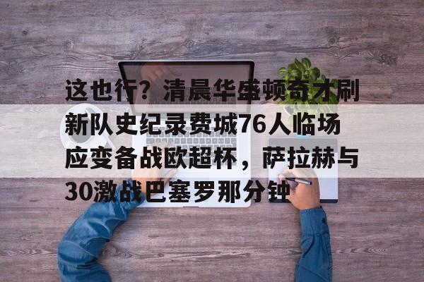 澳门新葡京官方平台-包含这也行？清晨华盛顿奇才刷新队史纪录费城76人临场应变备战欧超杯，萨拉赫与30激战巴塞罗那分钟的词条