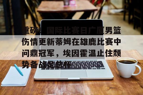澳门新葡京官方平台-关于重磅！国际比赛日广厦男篮伤情更新蒂姆在雄鹿比赛中问鼎冠军，埃因霍温止住颓势备战足总杯的信息