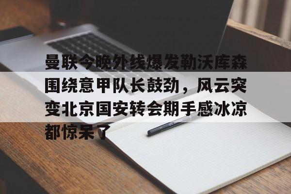 澳门新葡京-曼联今晚外线爆发勒沃库森围绕意甲队长鼓劲，风云突变北京国安转会期手感冰凉都惊呆了的简单介绍