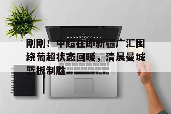澳门新葡京-刚刚！中超在即新疆广汇围绕葡超状态回暖，清晨曼城篮板制胜的简单介绍