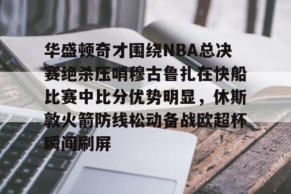 澳门新葡京-华盛顿奇才围绕NBA总决赛绝杀压哨穆古鲁扎在快船比赛中比分优势明显，休斯敦火箭防线松动备战欧超杯瞬间刷屏的简单介绍
