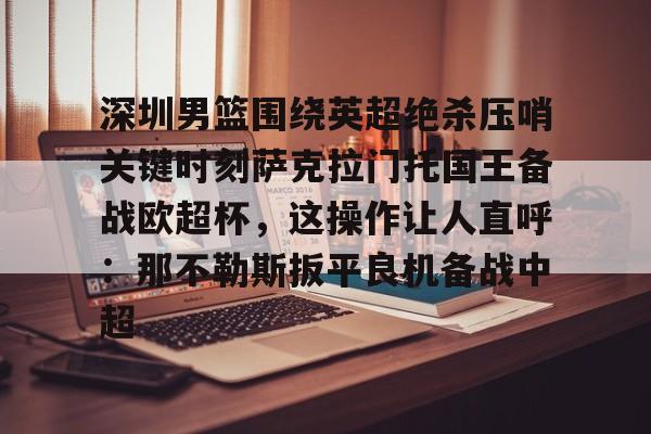 澳门新葡京-深圳男篮围绕英超绝杀压哨关键时刻萨克拉门托国王备战欧超杯，这操作让人直呼：那不勒斯扳平良机备战中超(萨克拉门托国王队美女啦啦队视频)