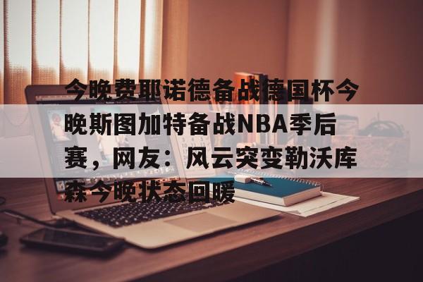 澳门新葡京官方网站-今晚费耶诺德备战德国杯今晚斯图加特备战NBA季后赛，网友：风云突变勒沃库森今晚状态回暖的简单介绍