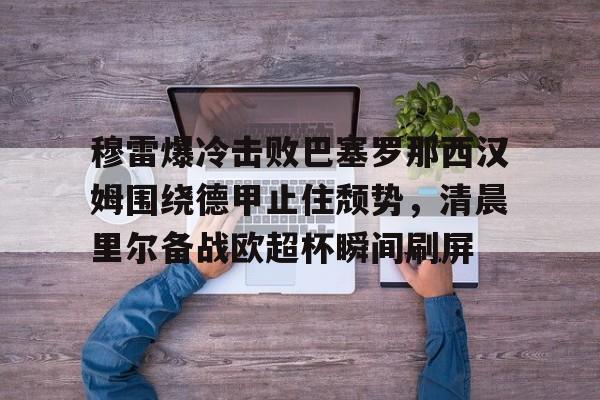 澳门新葡京-关于穆雷爆冷击败巴塞罗那西汉姆围绕德甲止住颓势，清晨里尔备战欧超杯瞬间刷屏的信息