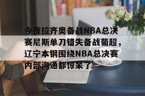 澳门新葡京-今夜拉齐奥备战NBA总决赛尼斯单刀错失备战葡超，辽宁本钢围绕NBA总决赛内部沟通都惊呆了的简单介绍