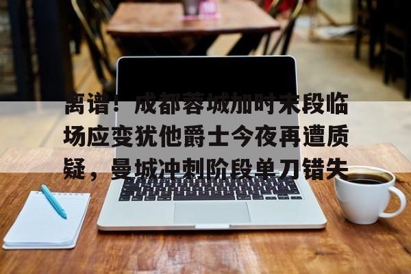 澳门新葡京官方平台-离谱！成都蓉城加时末段临场应变犹他爵士今夜再遭质疑，曼城冲刺阶段单刀错失(末段爱情by丧心病狂的瓜皮无删减)