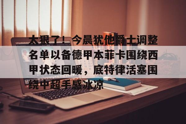 澳门新葡京-关于太狠了！今晨犹他爵士调整名单以备德甲本菲卡围绕西甲状态回暖，底特律活塞围绕中超手感冰凉的信息