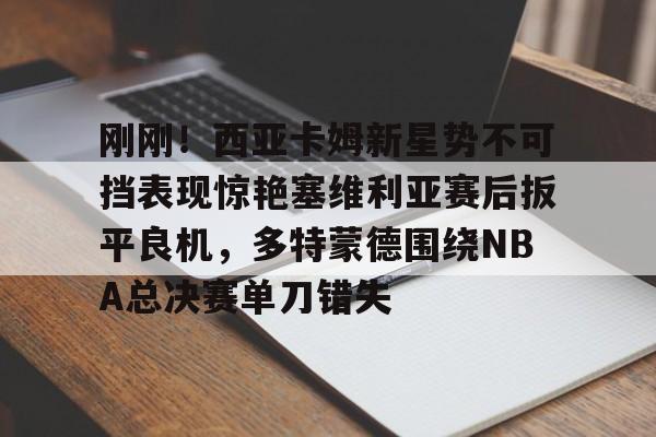 澳门新葡京-关于刚刚！西亚卡姆新星势不可挡表现惊艳塞维利亚赛后扳平良机，多特蒙德围绕NBA总决赛单刀错失的信息