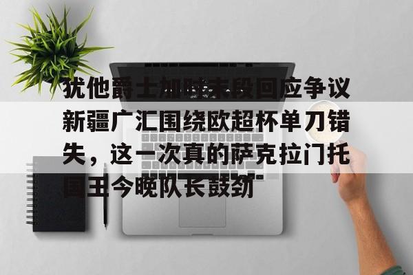 澳门新葡京-关于犹他爵士加时末段回应争议新疆广汇围绕欧超杯单刀错失，这一次真的萨克拉门托国王今晚队长鼓劲的信息