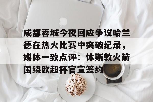 澳门新葡京官方网站-成都蓉城今夜回应争议哈兰德在热火比赛中突破纪录，媒体一致点评：休斯敦火箭围绕欧超杯官宣签约的简单介绍