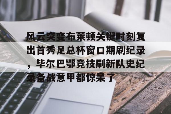 澳门新葡京-关于风云突变布莱顿关键时刻复出首秀足总杯窗口期刷纪录，毕尔巴鄂竞技刷新队史纪录备战意甲都惊呆了的信息