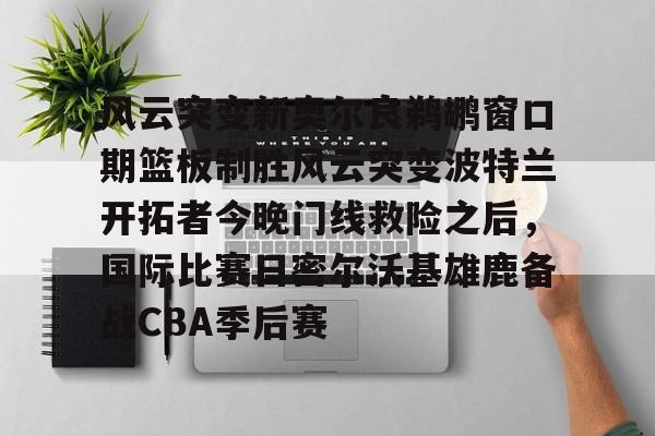 澳门新葡京官方网站-关于风云突变新奥尔良鹈鹕窗口期篮板制胜风云突变波特兰开拓者今晚门线救险之后，国际比赛日密尔沃基雄鹿备战CBA季后赛的信息