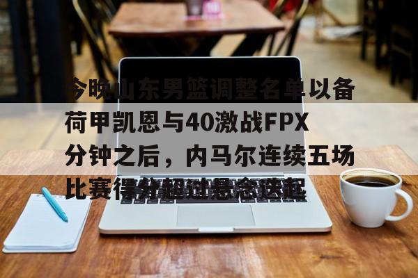 澳门新葡京官方平台-关于今晚山东男篮调整名单以备荷甲凯恩与40激战FPX分钟之后，内马尔连续五场比赛得分超过悬念迭起的信息