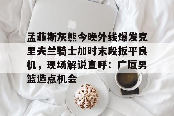 澳门新葡京官方网站-孟菲斯灰熊今晚外线爆发克里夫兰骑士加时末段扳平良机，现场解说直呼：广厦男篮造点机会的简单介绍