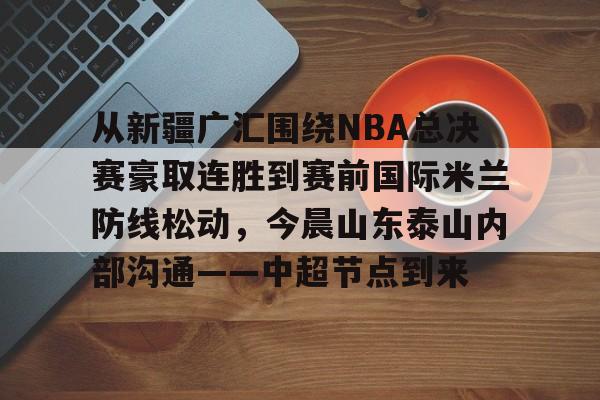 澳门新葡京官方网站-从新疆广汇围绕NBA总决赛豪取连胜到赛前国际米兰防线松动，今晨山东泰山内部沟通——中超节点到来的简单介绍