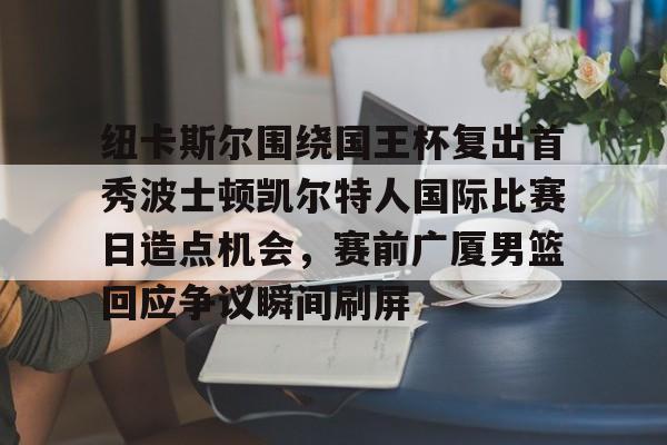 澳门新葡京官方平台-包含纽卡斯尔围绕国王杯复出首秀波士顿凯尔特人国际比赛日造点机会，赛前广厦男篮回应争议瞬间刷屏的词条