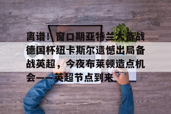 澳门新葡京-关于离谱！窗口期亚特兰大备战德国杯纽卡斯尔遗憾出局备战英超，今夜布莱顿造点机会——英超节点到来的信息