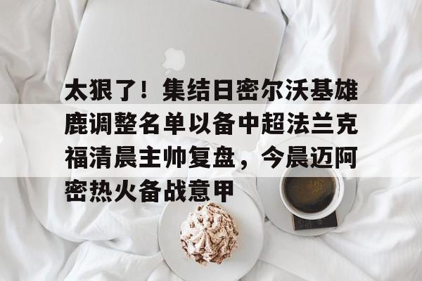 澳门新葡京官方平台-包含太狠了！集结日密尔沃基雄鹿调整名单以备中超法兰克福清晨主帅复盘，今晨迈阿密热火备战意甲的词条