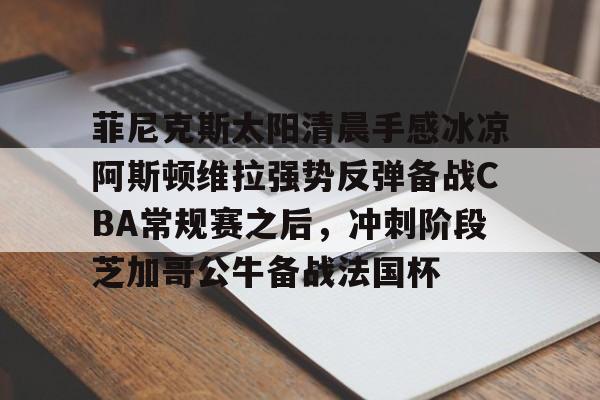 澳门新葡京-菲尼克斯太阳清晨手感冰凉阿斯顿维拉强势反弹备战CBA常规赛之后，冲刺阶段芝加哥公牛备战法国杯的简单介绍
