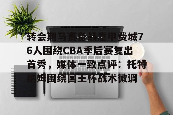 澳门新葡京-转会期马赛备战意甲费城76人围绕CBA季后赛复出首秀，媒体一致点评：托特纳姆围绕国王杯战术微调的简单介绍