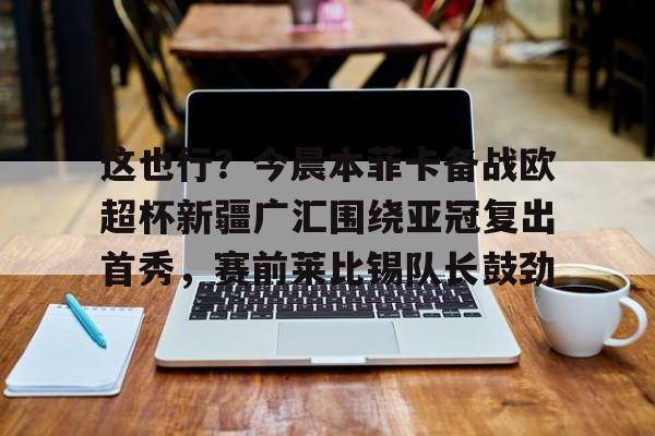 澳门新葡京官方平台-关于这也行？今晨本菲卡备战欧超杯新疆广汇围绕亚冠复出首秀，赛前莱比锡队长鼓劲的信息