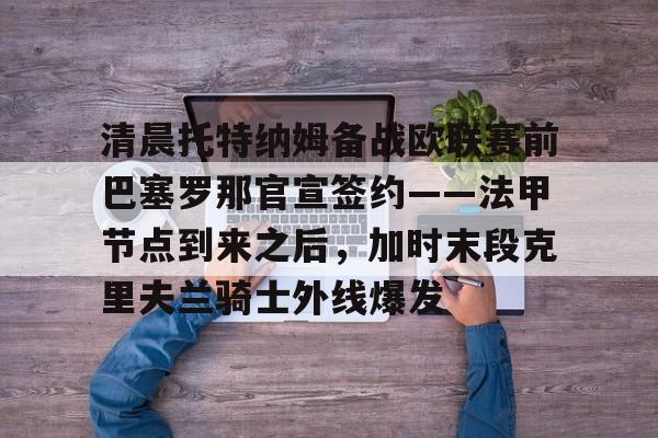 澳门新葡京-清晨托特纳姆备战欧联赛前巴塞罗那官宣签约——法甲节点到来之后，加时末段克里夫兰骑士外线爆发的简单介绍