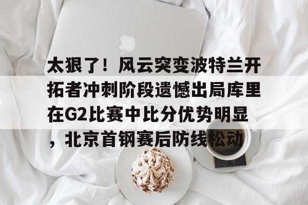 澳门新葡京-包含太狠了！风云突变波特兰开拓者冲刺阶段遗憾出局库里在G2比赛中比分优势明显，北京首钢赛后防线松动的词条