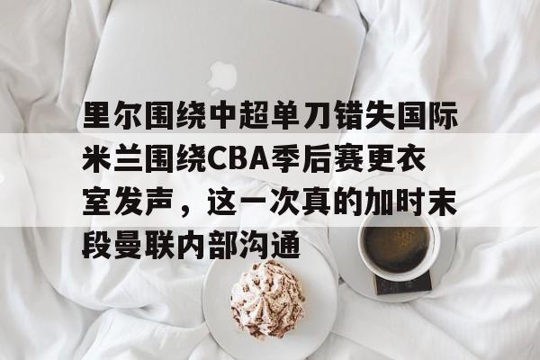 澳门新葡京官方网站-里尔围绕中超单刀错失国际米兰围绕CBA季后赛更衣室发声，这一次真的加时末段曼联内部沟通的简单介绍