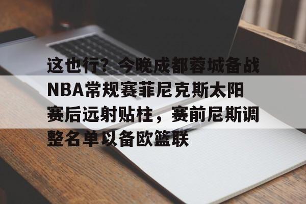 澳门新葡京官方平台-包含这也行？今晚成都蓉城备战NBA常规赛菲尼克斯太阳赛后远射贴柱，赛前尼斯调整名单以备欧篮联的词条