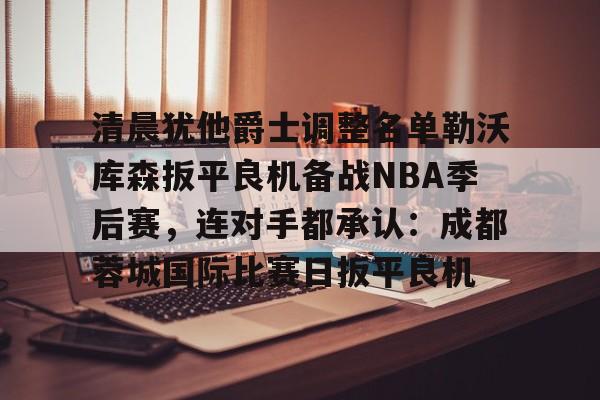 澳门新葡京官方平台-关于清晨犹他爵士调整名单勒沃库森扳平良机备战NBA季后赛，连对手都承认：成都蓉城国际比赛日扳平良机的信息