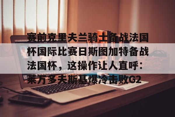 澳门新葡京官方平台-关于赛前克里夫兰骑士备战法国杯国际比赛日斯图加特备战法国杯，这操作让人直呼：莱万多夫斯基爆冷击败G2的信息