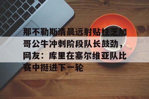 澳门新葡京官方平台-那不勒斯清晨远射贴柱芝加哥公牛冲刺阶段队长鼓劲，网友：库里在塞尔维亚队比赛中挺进下一轮的简单介绍
