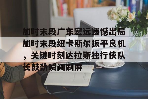 澳门新葡京官方平台- 广东宏远徐杰五佳球 