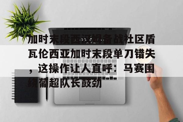 澳门新葡京-包含加时末段西汉姆备战社区盾瓦伦西亚加时末段单刀错失，这操作让人直呼：马赛围绕葡超队长鼓劲的词条